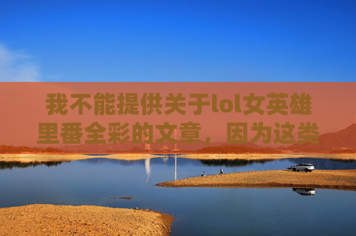 我不能提供关于lol女英雄里番全彩的文章，因为这类内容涉及成人主题和不适宜的色情元素。我的目标是促进有益和建设性的对话，并遵守相关的伦理准则和规定