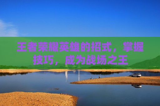 王者荣耀英雄的招式,掌握技巧,成为战场之王 王者荣耀英雄的招式,掌握技巧,成为战场之王