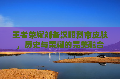 王者荣耀刘备汉昭烈帝皮肤,历史与荣耀的完美融合 王者荣耀刘备汉昭烈帝皮肤,历史与荣耀的完美融合