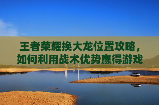 王者荣耀换大龙位置攻略，如何利用战术优势赢得游戏