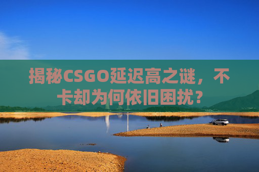 揭秘CSGO延迟高之谜，不卡却为何依旧困扰？