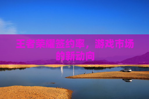 王者荣耀签约率，游戏市场的新动向