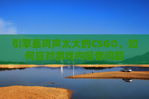 引擎轰鸣声太大的CSGO，如何应对游戏内噪音问题
