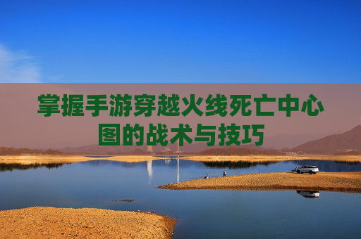 掌握手游穿越火线死亡中心图的战术与技巧