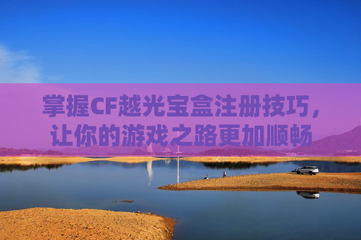 掌握CF越光宝盒注册技巧，让你的游戏之路更加顺畅