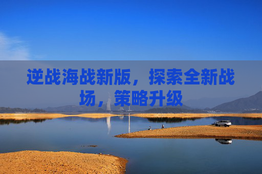 逆战海战新版，探索全新战场，策略升级