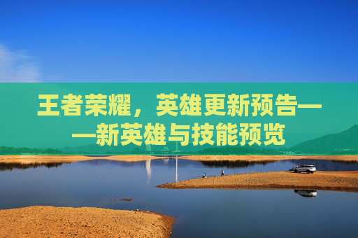 王者荣耀,英雄更新预告——新英雄与技能预览 王者荣耀,英雄更新预告——新英雄与技能预览