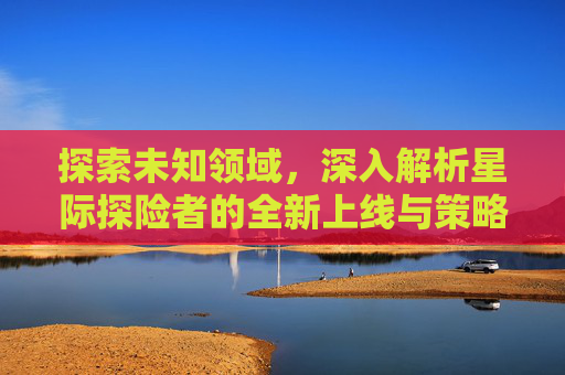 探索未知领域,深入解析星际探险者的全新上线与策略指南 探索未知领域,深入解析星际探险者的全新上线与策略指南