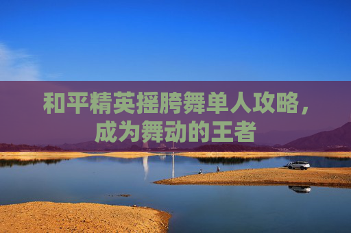 和平精英摇胯舞单人攻略，成为舞动的王者