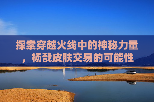 探索穿越火线中的神秘力量，杨戬皮肤交易的可能性