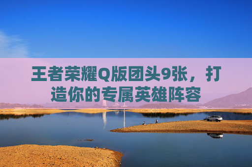 王者荣耀Q版团头9张，打造你的专属英雄阵容