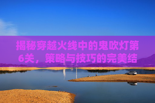 揭秘穿越火线中的鬼吹灯第6关，策略与技巧的完美结合