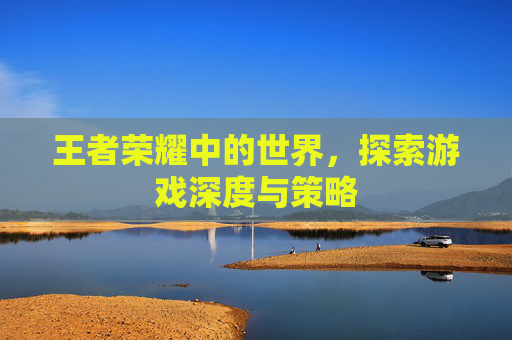 王者荣耀中的世界，探索游戏深度与策略