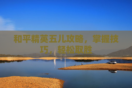 和平精英五儿攻略，掌握技巧，轻松取胜