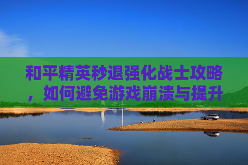 和平精英秒退强化战士攻略，如何避免游戏崩溃与提升游戏体验