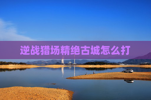 逆战猎场精绝古城怎么打