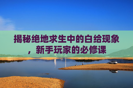 揭秘绝地求生中的白给现象，新手玩家的必修课
