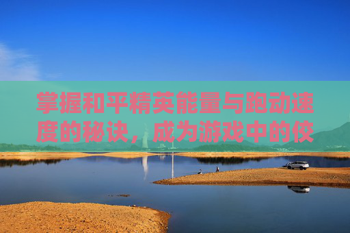 掌握和平精英能量与跑动速度的秘诀,成为游戏中的佼佼者 掌握和平精英能量与跑动速度的秘诀,成为游戏中的佼佼者