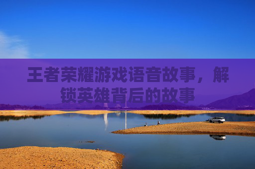 王者荣耀游戏语音故事，解锁英雄背后的故事