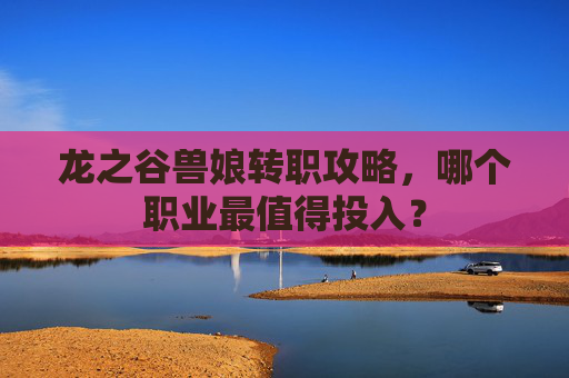 龙之谷兽娘转职攻略,哪个职业最值得投入? 龙之谷兽娘转职攻略,哪个职业最值得投入?