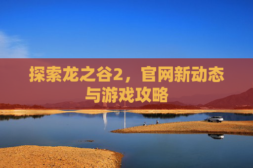 探索龙之谷2,官网新动态与游戏攻略 探索龙之谷2,官网新动态与游戏攻略