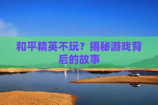和平精英不玩?揭秘游戏背后的故事 和平精英不玩?揭秘游戏背后的故事