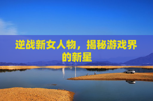 逆战新女人物，揭秘游戏界的新星