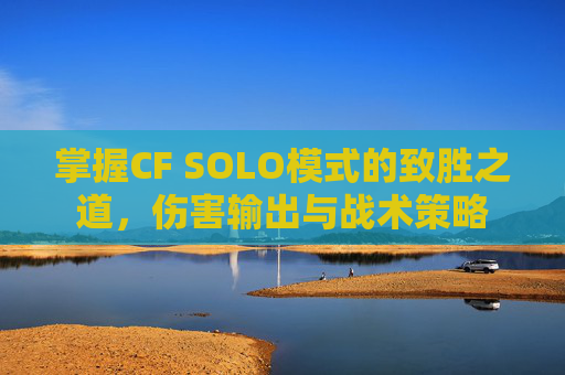 掌握CF SOLO模式的致胜之道，伤害输出与战术策略