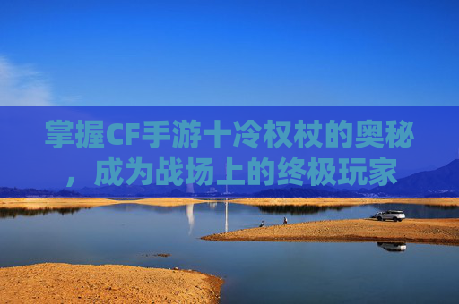 掌握CF手游十冷权杖的奥秘，成为战场上的终极玩家