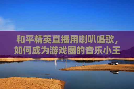 和平精英直播用喇叭唱歌，如何成为游戏圈的音乐小王子