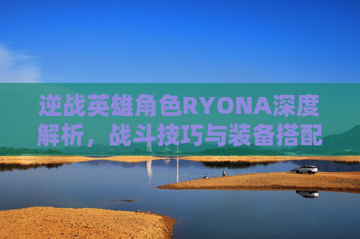 逆战英雄角色RYONA深度解析，战斗技巧与装备搭配指南