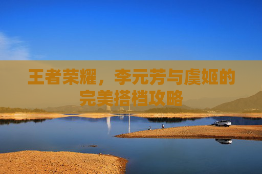 王者荣耀,李元芳与虞姬的完美搭档攻略 王者荣耀,李元芳与虞姬的完美搭档攻略