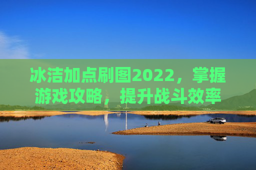 冰洁加点刷图2022,掌握游戏攻略,提升战斗效率 冰洁加点刷图2022,掌握游戏攻略,提升战斗效率