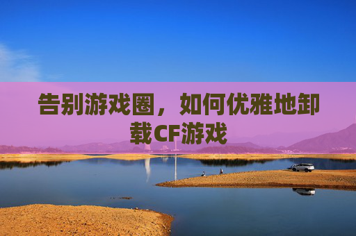 告别游戏圈，如何优雅地卸载CF游戏