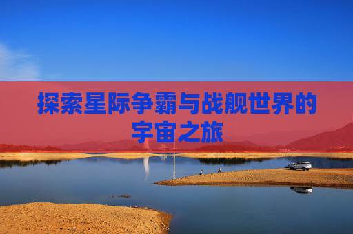 探索星际争霸与战舰世界的宇宙之旅