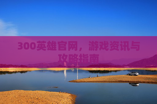 300英雄官网,游戏资讯与攻略指南 300英雄官网,游戏资讯与攻略指南