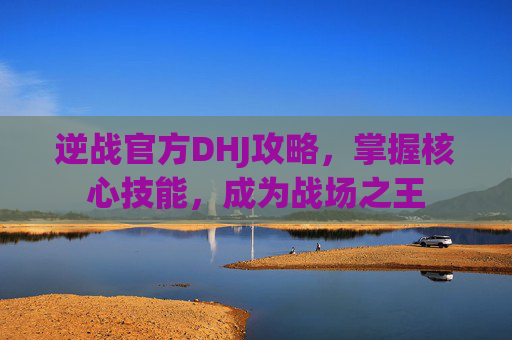 逆战官方DHJ攻略，掌握核心技能，成为战场之王