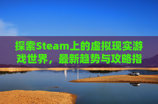 探索Steam上的虚拟现实游戏世界，最新趋势与攻略指南