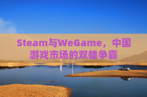 Steam与WeGame，中国游戏市场的双雄争霸
