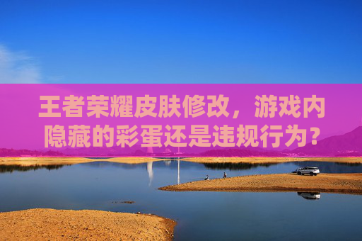 王者荣耀皮肤修改,游戏内隐藏的彩蛋还是违规行为? 王者荣耀皮肤修改,游戏内隐藏的彩蛋还是违规行为?