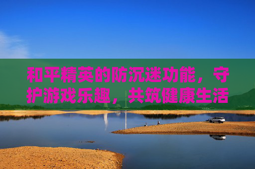 和平精英的防沉迷功能，守护游戏乐趣，共筑健康生活