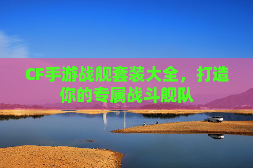 CF手游战舰套装大全，打造你的专属战斗舰队