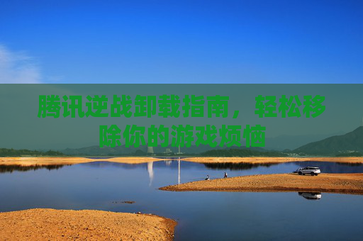腾讯逆战卸载指南，轻松移除你的游戏烦恼