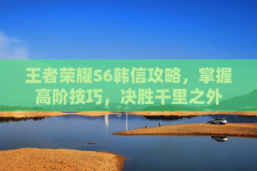 王者荣耀S6韩信攻略，掌握高阶技巧，决胜千里之外
