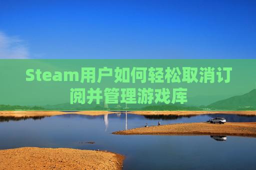 Steam用户如何轻松取消订阅并管理游戏库 Steam用户如何轻松取消订阅并管理游戏库