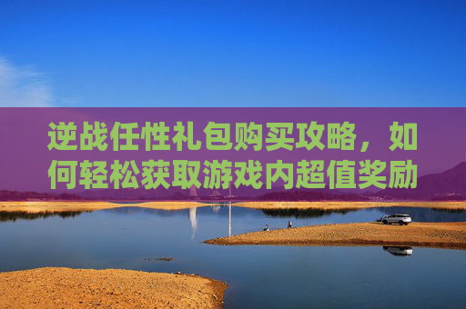 逆战任性礼包购买攻略,如何轻松获取游戏内超值奖励 逆战任性礼包购买攻略,如何轻松获取游戏内超值奖励