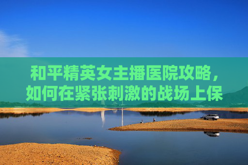 和平精英女主播医院攻略，如何在紧张刺激的战场上保持冷静