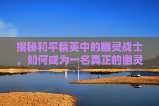 揭秘和平精英中的幽灵战士,如何成为一名真正的幽灵战士 揭秘和平精英中的幽灵战士,如何成为一名真正的幽灵战士