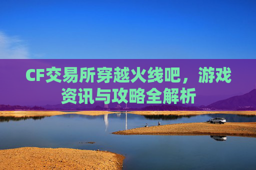 CF交易所穿越火线吧，游戏资讯与攻略全解析