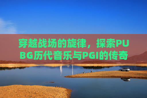 穿越战场的旋律,探索PUBG历代音乐与PGI的传奇 穿越战场的旋律,探索PUBG历代音乐与PGI的传奇